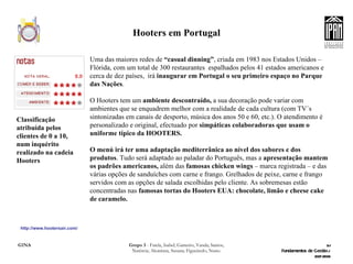Hooters em Portugal http://www.hootersair.com/ Uma das maiores redes de  “casual dinning” , criada em 1983 nos Estados Unidos – Flórida, com um total de 300 restaurantes  espalhados pelos 41 estados americanos e cerca de dez países,  irá  inaugurar em Portugal o seu primeiro espaço no Parque das Nações .  O Hooters tem um  ambiente descontraído,  a sua decoração pode variar com ambientes que se enquadrem melhor com a realidade de cada cultura (com TV´s sintonizadas em canais de desporto, música dos anos 50 e 60, etc.). O atendimento é personalizado e original, efectuado por  simpáticas colaboradoras que   usam o uniforme típico da HOOTERS. O menú irá ter uma adaptação mediterrânica ao nível dos sabores e dos produtos . Tudo será adaptado ao paladar do Português, mas a  apresentação mantem os padrões americanos,  além das  famosas chicken wings  – marca registrada – e das várias opções de sanduíches com carne e frango. Grelhados de peixe, carne e frango servidos com as opções de salada escolhidas pelo cliente. As sobremesas estão concentradas nas  famosas tortas do Hooters EUA: chocolate, limão e cheese cake de caramelo. Classificação atribuída pelos clientes de 0 a 10, num inquérito realizado na cadeia Hooters 