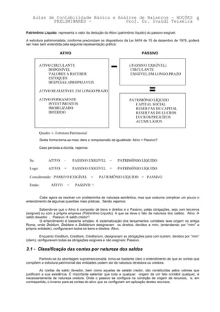 Aulas de Contabilidade Básica e Análise de Balanços – NOÇÕES 4
            PRELIMINARES -             Prof. Dr. Ivandi Teixeira

Patrimônio Líquido: representa o valor da dedução do Ativo (patrimônio líquido) do passivo exigível.

A estrutura patrimonialista, conforme preconizam os dispositivos da Lei 6404 de 15 de dezembro de 1976, poderá
ser mais bem entendida pela seguinte representação gráfica:

                        ATIVO                                                PASSIVO


          ATIVO CIRCULANTE                                           ( PASSIVO EXIGÍVEL)
              DISPONÍVEL                                              CIRCULANTE
              VALORES A RECEBER                                       EXIGÍVEL EM LONGO PRAZO
              ESTOQUES
              DESPESAS APROPRIÁVEIS

          ATIVO REALIZÁVEL EM LONGO PRAZO

          ATIVO PERMANENTE                                           PATRIMÔNIO LÍQUIDO
              INVESTIMENTOS                                             CAPITAL SOCIAL
              IMOBILIZADO                                               RESERVAS DE CAPITAL
              DIFERIDO                                                  RESERVAS DE LUCROS
                                                                        LUCROS/PREJUÍZOS
                                                                        ACUMULADOS


          Quadro 1- Estrutura Patrimonial
           Desta forma torna-se mais clara a compreensão da igualdade: Ativo = Passivo?

          Caso persista a dúvida, vejamos:


  Se:           ATIVO      -       PASSIVO EXIGÍVEL     =    PATRIMÔNIO LÍQUIDO

  Logo:         ATIVO      =       PASSIVO EXIGÍVEL     +    PATRIMÔNIO LÍQUIDO

  Considerando: PASSIVO EXIGÍVEL             +   PATRIMÔNIO LÍQUIDO = PASSIVO

  Então:          ATIVO        =    PASSIVO !


        Cabe agora se resolver um probleminha de natureza semântica, mas que costuma complicar um pouco o
entendimento de algumas questões mais práticas. Senão vejamos:

          Sabendo-se que o Ativo é composto de bens e direitos e o Passivo, pelas obrigações, seja com terceiros
(exigível) ou com a própria empresa (Patrimônio Líquido). A que se deve o fato da natureza dos saldos: Ativo !
saldo devedor :. Passivo ! saldo credor?
          O entendimento é bastante simples: A sistematização dos lançamentos contábeis teve origem na antiga
Roma, onde Debitum, Debitare e Debitarium designavam os direitos: devidos a mim, (entendendo por “mim” a
própria entidade), configuravam todos os bens e direitos: Ativo.

         Enquanto Creditum, Creditare, Creditarium, designavam as obrigações para com outrem, devidos por “mim”
(idem), configuravam todas as obrigações exigíveis e não exigíveis: Passivo.

3.1 - Classificação das contas por natureza dos saldos

      Partindo-se da abordagem supramencionada, torna-se bastante claro o entendimento de que as contas que
compõem a estrutura patrimonial das entidades podem ser de natureza devedora ou credora.

          As contas de saldo devedor, bem como aquelas de selado credor, são constituídas pelos valores que
justificam a sua existência. É importante salientar que toda e qualquer origem de um fato contábil qualquer, é
necessariamente de natureza credora. Onde o passivo se configura na condição de origem de recursos, e, em
contrapartida, o inverso para as contas do ativo que se configuram em aplicação destes recursos.
 