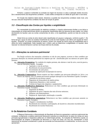 Aulas de Contabilidade Básica e Análise de Balanços – NOÇÕES 5
            PRELIMINARES -             Prof. Dr. Ivandi Teixeira
        Portanto, o passivo é entendido na condição de origem de recursos e o ativo a aplicação destes recursos.
Daí o esclarecimento dos lançamentos contábeis: a cada crédito corresponde um débito de igual valor e vice-versa.

         Em função dos objetivos deste estudo, deixamos a questão dos lançamentos contábeis neste nível, uma
vez que, executar lançamentos contábeis não deve ser função do gestor.


3.2 - Classificação das Contas por liquidez x exigibilidade

         Por necessidade da padronização de relatórios contábeis, e visando sobremaneira facilitar a sua leitura e
interpretação as contas patrimoniais devem se apresentar classificadas além da natureza de seus saldos, em ordem
decrescente de liquidez, para as contas componentes do ativo, e de exigibilidade, quando se trata de contas do
passivo.

         Desta forma as contas do ativo devem estar classificadas em grupos e subgrupos, conforme quadro 1. De
forma tal que o grupo do ativo se constitua inicialmente da conta de maior liquidez e por último com aquela de menor
liquidez. Enquanto, as contas constitutivas do passivo, iniciem com aquela de menor prazo de exigibilidade para a
última de menor exigibilidade. Cabe ressaltar que o critério, para se determinar à exigibilidade e a liquidez, deve
repousar na natureza temporal, e jamais nas forças externas de pressão.




3.3 – Alterações na estrutura patrimonial

          Em função exclusiva das transações voluntárias ou não de uma empresa, ocorrem os fatos contábeis que
provocam alterações na estrutura patrimonial da empresa que são classificadas pela sua natureza em quatro tipos
distintos:
     a- Alterações Permutativas: Na condição de simples permuta, não alteram o total do ativo, nem do passivo,
          nem do Patrimônio líquido. Exemplos:
                        i. Aquisição a vista de um bem;
                       ii. Recebimento de uma promissória;
                      iii. Investimentos de curto prazo;
                      iv. Aumento de capital pela incorporação de reservas.
    b- Alterações Compensativas: Dizem respeito aos fatos contábeis que provocam alterações no Ativo e no
       Passivo da empresa, sem, no entanto provocarem qualquer alteração no seu Patrimônio Líquido. Exemplos:
                     i. Aquisição de um terreno a prazo;
                    ii. Pagamento de fornecedores de matéria prima;
                   iii. Empréstimos Bancários a valor nominal;
                   iv. Contrato de Seguro das máquinas e equipamentos.
    c- Alterações Modificativas diminutivas: Relaciona-se aos fatos contábeis que provocam diminuição no
       Patrimônio Líquido. Exemplos:
                     i. Pagamento de Multas;
                    ii. Pagamento de taxas e impostos das mais diversas naturezas;
                   iii. Despesas com financiamentos;
                   iv. Despesas de depreciação, amortização e exaustão.
    d- Alterações Modificativas aumentativas: Relaciona-se aos fatos contábeis que provocam aumento no
       Patrimônio Líquido. Exemplos:
                     i. Aluguéis e arrendamentos recebidos
                    ii. Recebimento de comissões e participações, de incentivos e descontos incondicionais;
                   iii. Recebimento de receitas financeiras;


6- Os Relatórios Contábeis
         O Balanço Patrimonial e a Demonstração de Resultado do Exercício apresentam a estrutura patrimonial das
entidades, configurando a estática patrimonial oferecendo subsídios ao entendimento do plano de contas em seus
principais agrupamentos e respectivos saldos em um determinado período. As mutações do Patrimônio Líquido, as
Demonstrações de Origens e Aplicações de Recursos e o Fluxo de Caixa, por sua vez, representam a força
operacional da empresa considerando o poder de conversão de financiamentos e investimentos, na forma como se
apresentam:
 