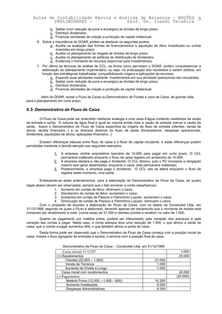 Aulas de Contabilidade Básica e Análise de Balanços – NOÇÕES 9
            PRELIMINARES -             Prof. Dr. Ivandi Teixeira
              b. Saldar (com redução de juros e encargos) as dívidas de longo prazo;
              c. Distribuir dividendos;
              d. Financiar atividades de criação e produção de capital intelectual;
      6. Sobre a importância do DOAR, podem se destacar os seguintes pontos:
              a. Auxilia na avaliação das formas de financiamentos e aquisição de Ativo Imobilizado ou outras
                  inversões em longo prazo;
              b. Auxilia no planejamento do resgate de dívidas de longo prazo;
              c. Auxilia no planejamento de políticas de distribuição de dividendos;
              d. Evidencia o montante de recursos disponível para investimentos;
      7. Por último as técnicas de análise de CCL, na forma como permeiam o DOAR, podem consubstanciar a
         elaboração do planejamento orçamentário, ou seja, na antecipação dos resultados a serem obtidos, em
         função das estratégicas trabalhadas, compatibilizando origens e aplicações de recursos.
              a. Expandir suas atividades mediante investimentos em sua atividade operacional não-circulantes;
              b. Saldar (com redução de juros e encargos) as dívidas de longo prazo;
              c. Distribuir dividendos;
              d. Financiar atividades de criação e produção de capital intelectual;

          Além do DOAR, existe o Fluxo de Caixa ou Demonstrativo de Fontes e usos de Caixa, de grande valia
para o planejamento em curto prazo.

6.3- Demonstrativo de Fluxo de Caixa

         O Fluxo de Caixa pode ser entendido mediante analogia a uma caixa d’água contendo medidores de vazão
de entrada e saída. O volume de água final é igual ao volume ensila mais a vazão de entrada menos a vazão de
saída. Assim o Demonstrativo do Fluxo de Caixa específica às origens do fluxo de entrada (clientes, venda de
ativos, receita financeira...) e os diversos destinos do fluxo de saída (fornecedores, despesas operacionais,
dividendos, aquisições de ativos, aplicações financeira...)

        Existem diferenças básicas entre fluxo de caixa e o fluxo de capital circulante, e estas diferenças podem
percebidas mediante a devida atenção aos seguintes exemplos:

                 1.   A empresa contrai empréstimo bancário de 10.000 para pagar em curto prazo. O CCL
                      permanece inalterado enquanto o fluxo de caixa registra um acréscimo de 10.000;
                 2.   A empresa declara e não paga o dividendo. O CCL diminui, pois o PC incorpora a obrigação
                      mesmo sem gerar desembolso, enquanto o caixa, este permanece inalterado;
                 3.   Posteriormente, a empresa paga o dividendo. O CCL não se altera enquanto o fluxo de
                      registra neste momento, uma saída.

        Enfatizando-se estes entendimentos, para a elaboração do Demonstrativo de Fluxo de Caixa, as quatro
regas abaixo devem ser observadas, sempre que o fato envolver a conta caixa/bancos;
                 1. Aumento em contas de Ativo: diminuem o caixa;
                 2. Decréscimo de contas de Ativo: aumentam o caixa;
                 3. Aumentos em contas de Passivo e Patrimônio Líquido: aumentam o caixa;
                 4. Diminuição de contas de Passivo e Patrimônio Líquido: diminuem o caixa.
        Com o propósito de elucidar a elaboração do Fluxo de Caixa, com os dados da Construbel Ltda. em
31/12/1998, segundo os quais o Fluxo é elaborado, devendo apenas ser esclarecido que o montante da receita está
composto por recebimento à vista (conta caixa) de 21.000 e clientes (contas a receber) no valor de 1.000.
         Quanto ao pagamento por matéria prima, poderá ser interpretado pela variação dos estoques e pela
variação das contas a pagar. Neste caso, a conta estoque teve uma redução de 1.000, o que aliviou a saída de
caixa, que a contas a pagar aumentou 800, o que também aliviou a saída de caixa.
        Desta forma pode ser observado que o Demonstrativo de Fluxo de Caixa começa com a posição inicial de
caixa, mostra o fluxo agregado de entradas e saídas, e termina com a posição final de caixa.

                       Demonstrativo de Fluxo de Caixa - Construbel Ltda. em 31/12/1998
                       Caixa inicial 31/12/97                                                      1.000
                   (+) Recebimentos                                                               23.000
                         Clientes (22.000 – 1.000)                                 21.000
                         Venda de Terrenos                                          1.000
                         Aumento de Dívida a Longo                                  1.000
                       Caixa inicial com recebimentos                                              24.000
                   (-) Pagamentos                                                                (20.000)
                         Matéria Prima (12.000 – 1.000 – 800)                      10.200
                         Aumento Instalações                                        5.000
                         Despesas Administrativas                                   4.300
 