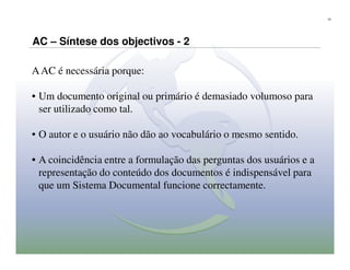 10




AC – Síntese dos objectivos - 2

A AC é necessária porque:

• Um documento original ou primário é demasiado volumoso para
  ser utilizado como tal.

• O autor e o usuário não dão ao vocabulário o mesmo sentido.

• A coincidência entre a formulação das perguntas dos usuários e a
  representação do conteúdo dos documentos é indispensável para
  que um Sistema Documental funcione correctamente.
 