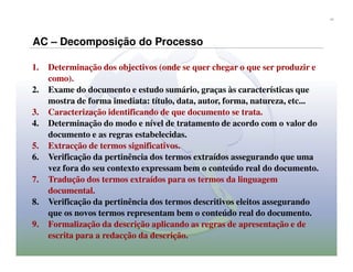 11




AC – Decomposição do Processo

1.   Determinação dos objectivos (onde se quer chegar o que ser produzir e
     como).
2.   Exame do documento e estudo sumário, graças às características que
     mostra de forma imediata: título, data, autor, forma, natureza, etc...
3.   Caracterização identificando de que documento se trata.
4.   Determinação do modo e nível de tratamento de acordo com o valor do
     documento e as regras estabelecidas.
5.   Extracção de termos significativos.
6.   Verificação da pertinência dos termos extraídos assegurando que uma
     vez fora do seu contexto expressam bem o conteúdo real do documento.
7.   Tradução dos termos extraídos para os termos da linguagem
     documental.
8.   Verificação da pertinência dos termos descritivos eleitos assegurando
     que os novos termos representam bem o conteúdo real do documento.
9.   Formalização da descrição aplicando as regras de apresentação e de
     escrita para a redacção da descrição.
 