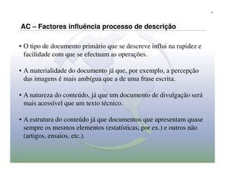 12




AC – Factores influência processo de descrição

• O tipo de documento primário que se descreve influi na rapidez e
  facilidade com que se efectuam as operações.

• A materialidade do documento já que, por exemplo, a percepção
  das imagens é mais ambígua que a de uma frase escrita.

• A natureza do conteúdo, já que um documento de divulgação será
  mais acessível que um texto técnico.

• A estrutura do conteúdo já que documentos que apresentam quase
  sempre os mesmos elementos (estatísticas, por ex.) e outros não
  (artigos, ensaios, etc.).
 