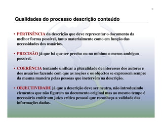 13




Qualidades do processo descrição conteúdo

• PERTINÊNCIA da descrição que deve representar o documento da
  melhor forma possível, tanto materialmente como em função das
  necessidades dos usuários.

• PRECISÃO já que há que ser preciso ou no mínimo o menos ambíguo
  possível.

• COERÊNCIA tentando unificar a pluralidade de interesses dos autores e
  dos usuários fazendo com que as noções e os objectos se expressem sempre
  da mesma maneira pelas pessoas que inetervêm na descrição.

• OBJECTIVIDADE já que a descrição deve ser neutra, não introduzindo
  elementos que não figurem no documento original mas ao mesmo tempo é
  necessário emitir um juízo crítico pessoal que reconheça a validade das
  informações dadas.
 