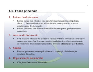 15




AC - Fases principais

1. Leitura do documento
   •   Leitura rápida para retirar as suas características fundamentais (tipologia,
       classe…). O resultado deve ser a identificação e compreensão da macro
       estrutura geral do documento.
   •   Leitura cuidadosa com atenção especial às distintas partes que constituem o
       documento.

2. Análise do documento
   •   Com os dados retirados das diferentes leituras podemos aprofundar a análise do
       documento. Nesta fase devemos estar em condições de conhecer exactamente
       os contributos do documento em estudo e proceder à Indexação e ao Resumo.

3. Síntese
   •   Fase em que devemos conseguir elaborar a composição da informação
       resultante da análise.

4. Representação documental
   •   Criação do Documento Secundário
 