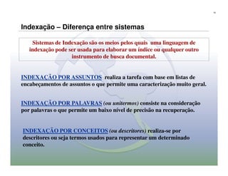 18




Indexação – Diferença entre sistemas

    Sistemas de Indexação são os meios pelos quais uma linguagem de
   indexação pode ser usada para elaborar um índice ou qualquer outro
                   instrumento de busca documental.


INDEXAÇÃO POR ASSUNTOS realiza a tarefa com base em listas de
encabeçamentos de assuntos o que permite uma caracterização muito geral.


INDEXAÇÃO POR PALAVRAS (ou unitermos) consiste na consideração
por palavras o que permite um baixo nível de precisão na recuperação.


INDEXAÇÃO POR CONCEITOS (ou descritores) realiza-se por
descritores ou seja termos usados para representar um determinado
conceito.
 