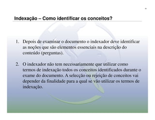 20




Indexação – Como identificar os conceitos?



1. Depois de examinar o documento o indexador deve identificar
   as noções que são elementos essenciais na descrição do
   conteúdo (perguntas).

2. O indexador não tem necessariamente que utilizar como
   termos de indexação todos os conceitos identificados durante o
   exame do documento. A selecção ou rejeição de conceitos vai
   depender da finalidade para a qual se vão utilizar os termos de
   indexação.
 