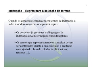21




Indexação – Regras para a selecção de termos


Quando os conceitos se traduzem em termos de indexação o
indexador deve observar as seguintes regras:

     • Os conceitos já presentes na linguagem de
       indexação devem ser retidos como descritores.

     • Os termos que representam novos conceitos devem
       ser controlados quanto à sua exactidão e aceitação
       com ajuda de obras de referência (dicionários,
       tesauros…).
 