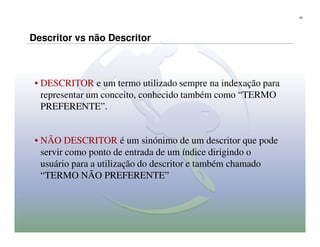 22




Descritor vs não Descritor



 • DESCRITOR e um termo utilizado sempre na indexação para
   representar um conceito, conhecido também como “TERMO
   PREFERENTE”.


 • NÃO DESCRITOR é um sinónimo de um descritor que pode
   servir como ponto de entrada de um índice dirigindo o
   usuário para a utilização do descritor e também chamado
   “TERMO NÃO PREFERENTE”
 