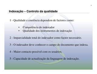 23




Indexação – Controlo da qualidade


1 - Qualidade e coerência dependem de factores como:

       •   Competência do indexador
       •   Qualidade dos instrumentos de indexação

2 - Imparcialidade total do indexador como factor necessário.

3 - O indexador deve conhecer o campo do documento que indexa.

4 - Maior contacto possível com os usuários.

5 - Capacidade de actualização da linguagem de indexação.
 