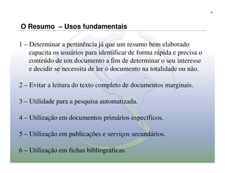 25




O Resumo – Usos fundamentais

1 – Determinar a pertinência já que um resumo bem elaborado
    capacita os usuários para identificar de forma rápida e precisa o
    conteúdo de um documento a fim de determinar o seu interesse
    e decidir se necessita de ler o documento na totalidade ou não.

2 – Evitar a leitura do texto completo de documentos marginais.

3 – Utilidade para a pesquisa automatizada.

4 – Utilização em documentos primários específicos.

5 – Utilização em publicações e serviços secundários.

6 – Utilização em fichas bibliográficas.
 