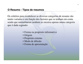26




O Resumo - Tipos de resumos

Os critérios para estabelecer as diversas categorias de resumo são
muito variados e em função dos factores que se tenham em conta
sendo que normalmente nenhum se encaixa apenas numa categoria
que é dada segundo:

              • Forma ou propósito informativo
              • Origem
              • Propósito externo
              • Modo de difusão
              • Forma de apresentação
 