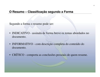 27




O Resumo – Classificação segundo a Forma


Segundo a forma o resumo pode ser:


• INDICATIVO - assinala de forma breve os temas abordados no
  documento.

• INFORMATIVO - com descrição completa do conteúdo do
  documento.

• CRÍTICO - comporta as conclusões pessoais de quem resume.
 