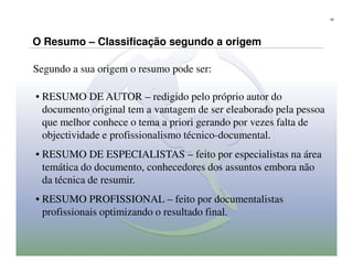 28




O Resumo – Classificação segundo a origem

Segundo a sua origem o resumo pode ser:

• RESUMO DE AUTOR – redigido pelo próprio autor do
  documento original tem a vantagem de ser eleaborado pela pessoa
  que melhor conhece o tema a priori gerando por vezes falta de
  objectividade e profissionalismo técnico-documental.
• RESUMO DE ESPECIALISTAS – feito por especialistas na área
  temática do documento, conhecedores dos assuntos embora não
  da técnica de resumir.
• RESUMO PROFISSIONAL – feito por documentalistas
  profissionais optimizando o resultado final.
 