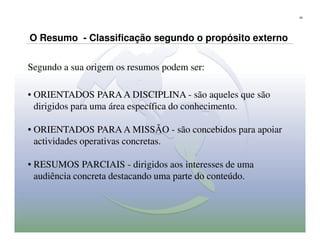 29




O Resumo - Classificação segundo o propósito externo


Segundo a sua origem os resumos podem ser:

• ORIENTADOS PARA A DISCIPLINA - são aqueles que são
  dirigidos para uma área específica do conhecimento.

• ORIENTADOS PARA A MISSÃO - são concebidos para apoiar
  actividades operativas concretas.

• RESUMOS PARCIAIS - dirigidos aos interesses de uma
  audiência concreta destacando uma parte do conteúdo.
 