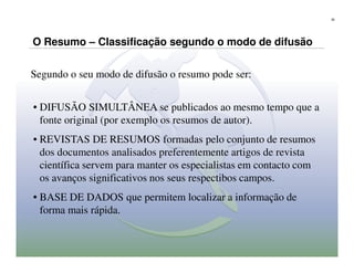 30




O Resumo – Classificação segundo o modo de difusão


Segundo o seu modo de difusão o resumo pode ser:


• DIFUSÃO SIMULTÂNEA se publicados ao mesmo tempo que a
  fonte original (por exemplo os resumos de autor).
• REVISTAS DE RESUMOS formadas pelo conjunto de resumos
  dos documentos analisados preferentemente artigos de revista
  científica servem para manter os especialistas em contacto com
  os avanços significativos nos seus respectibos campos.
• BASE DE DADOS que permitem localizar a informação de
  forma mais rápida.
 