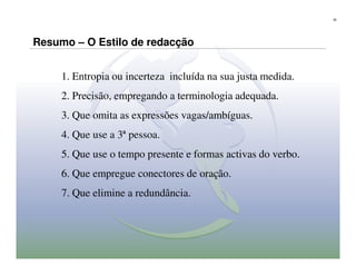 32




Resumo – O Estilo de redacção


     1. Entropia ou incerteza incluída na sua justa medida.
     2. Precisão, empregando a terminologia adequada.
     3. Que omita as expressões vagas/ambíguas.
     4. Que use a 3ª pessoa.
     5. Que use o tempo presente e formas activas do verbo.
     6. Que empregue conectores de oração.
     7. Que elimine a redundância.
 