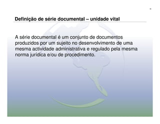 35




Definição de série documental – unidade vital


A série documental é um conjunto de documentos
produzidos por um sujeito no desenvolvimento de uma
mesma actividade administrativa e regulado pela mesma
norma jurídica e/ou de procedimento.
 