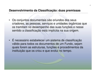 37




Desenvolvimento da Classificação: duas premissas


• Os conjuntos documentais são oriundos dos seus
  criadores, as pessoas, serviços e unidades orgânicas que
  os tramitam no desempenho das suas funções e nesse
  sentido a classificação está implícita na sua origem.


• É necessário estabelecer um sistema de classificação
  válido para todos os documentos de um Fundo, sejam
  quais forem as estruturas, funções e procedimentos da
  instituição que os criou e que evolui no tempo.
 