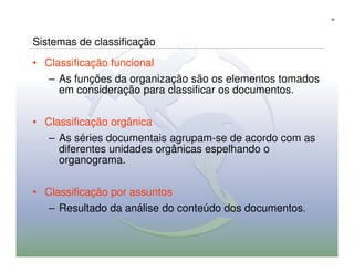 39




Sistemas de classificação
• Classificação funcional
   – As funções da organização são os elementos tomados
     em consideração para classificar os documentos.


• Classificação orgânica
   – As séries documentais agrupam-se de acordo com as
     diferentes unidades orgânicas espelhando o
     organograma.

• Classificação por assuntos
   – Resultado da análise do conteúdo dos documentos.
 