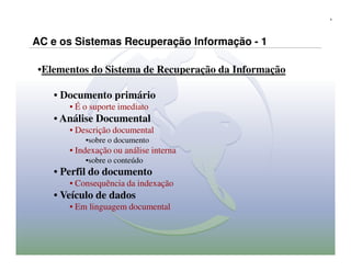 4




AC e os Sistemas Recuperação Informação - 1

•Elementos do Sistema de Recuperação da Informação

   • Documento primário
      • É o suporte imediato
   • Análise Documental
      • Descrição documental
          •sobre o documento
      • Indexação ou análise interna
          •sobre o conteúdo
   • Perfil do documento
      • Consequência da indexação
   • Veículo de dados
      • Em linguagem documental
 