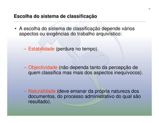 40




Escolha do sistema de classificação

• A escolha do sistema de classificação depende vários
  aspectos ou exigências do trabalho arquivístico:


    – Estabilidade (perdure no tempo).


    – Objectividade (não dependa tanto da percepção de
      quem classifica mas mais dos aspectos inequívocos).


    – Naturalidade (deve emanar da própria natureza dos
      documentos, do processo administrativo do qual são
      resultado).
 
