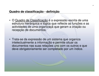 42




Quadro de classificação - definição

• O Quadro de Classificação é a expressão escrita de uma
  estrutura hierárquica e lógica que reflecte as funções e as
  actividades de uma organizaçã que geram a criação ou
  recepção de documentos.


• Trata-se da expressão de um sistema que organiza
  intelectualmente a informação e permite situar os
  documentos nas suas relações uns com os outros e que
  deve obrigatoriamente ser completado por um índice.
 