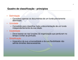 43




Quadro de classificação - princípios

• Delimitação
   – Considera apenas os documentos de um fundo previamente
     delimitado.
• Unicidade
   – Concebido para classificar toda a documentação de um fundo
     independentemente da sua idade.
• Estabilidade
   – Deve basear-se nas funções da organização que perduram no
     tempo e evitar as pontuais.
• Simplificação
   – Imperativo da sua universalidade e da sua flexibilidade não
     admite divisões desnecessárias.
 
