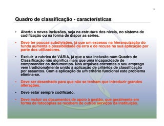 44




Quadro de classificação - características

•   Aberto a novas inclusões, seja na estrutura dos níveis, no sistema de
    codificação ou na forma de dispor as séries.
•   Deve ter poucas subdivisões, já que um excesso na hierarquização do
    fundo aumenta a possibilidade de erro e de recusa na sua aplicação por
    parte dos utilizadores.
•   Excluir a rubrica de VÁRIA, já que a sua inclusão num Quadro de
    Classificação não significa mais que uma incapacidade de
    compreender os documentos. Nos arquivos correntes o seu emprego
    vem tradicionalmente unido à aplicação de critérios de classificação
    por assuntos. Com a aplicação de um critério funcional este problema
    elimina-se.
•   Deve ser desenhado para que não se tenham que introduzir grandes
    alterações.
•   Deve estar sempre codificado.
•   Deve incluir os documentos de apoio à gestão, que geralmente em
    forma de fotocópias se recebem de outros serviços da instituição.
 