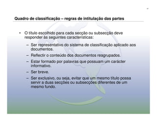 47




Quadro de classificação – regras de intitulação das partes


  • O título escolhido para cada secção ou subsecção deve
    responder às seguintes características:
      – Ser representativo do sistema de classificação aplicado aos
        documentos.
      – Reflectir o conteúdo dos documentos reagrupados.
      – Estar formado por palavras que possuam um carácter
        informativo.
      – Ser breve.
      – Ser exclusivo, ou seja, evitar que um mesmo título possa
        servir a duas secções ou subsecções diferentes de um
        mesmo fundo.
 