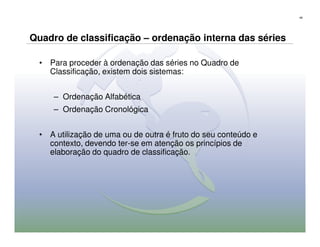 48




Quadro de classificação – ordenação interna das séries

  • Para proceder à ordenação das séries no Quadro de
    Classificação, existem dois sistemas:


     – Ordenação Alfabética
     – Ordenação Cronológica


  • A utilização de uma ou de outra é fruto do seu conteúdo e
    contexto, devendo ter-se em atenção os princípios de
    elaboração do quadro de classificação.
 