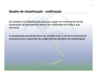 49




Quadro de classificação - codificação


Os Quadros de Classificação para que sejam um instrumento útil de
localização de documentos devem ser codificados em toda a sua
estrutura.


A classificação escolhida deve ser simples e ter o número suficiente de
caracteres para responder às exigências da estrutura de classificação.
 