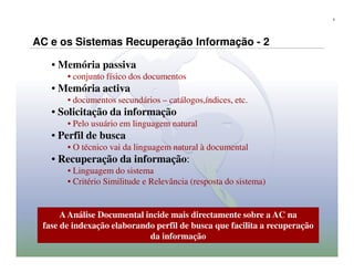 5




AC e os Sistemas Recuperação Informação - 2

   • Memória passiva
       • conjunto físico dos documentos
   • Memória activa
       • documentos secundários – catálogos,índices, etc.
   • Solicitação da informação
       • Pelo usuário em linguagem natural
   • Perfil de busca
       • O técnico vai da linguagem natural à documental
   • Recuperação da informação:
       • Linguagem do sistema
       • Critério Similitude e Relevância (resposta do sistema)


      A Análise Documental incide mais directamente sobre a AC na
 fase de indexação elaborando perfil de busca que facilita a recuperação
                            da informação
 