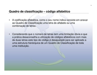 51




Quadro de classificação – código alfabético

• A codificação alfabética, como o seu nome indica consiste em anexar
  ao Quadro de Classificação uma letra do alfabeto ou uma
  combinação de letras.


• Considerando que o número de letras tem uma limitação óbvia e que
  a prática desaconselha a utilização de códigos alfabéticos com mais
  de duas letras este tipo de código é desajustado para ser aplicado a
  uma estrutura hierárquica de um Quadro de Classificação de toda
  uma instituição.
 