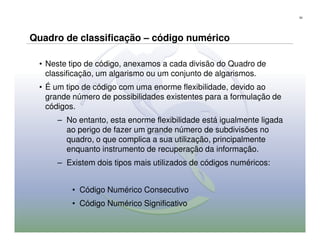 52




Quadro de classificação – código numérico

 • Neste tipo de código, anexamos a cada divisão do Quadro de
   classificação, um algarismo ou um conjunto de algarismos.
 • É um tipo de código com uma enorme flexibilidade, devido ao
   grande número de possibilidades existentes para a formulação de
   códigos.
     – No entanto, esta enorme flexibilidade está igualmente ligada
       ao perigo de fazer um grande número de subdivisões no
       quadro, o que complica a sua utilização, principalmente
       enquanto instrumento de recuperação da informação.
     – Existem dois tipos mais utilizados de códigos numéricos:


         • Código Numérico Consecutivo
         • Código Numérico Significativo
 