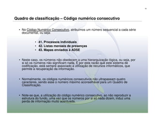 53




Quadro de classificação – Código numérico consecutivo

  • No Código Numérico Consecutivo, atribuímos um número sequencial a cada série
    documental, ou seja:

             • 41. Processos individuais
             • 42. Listas mensais de presenças
             • 43. Mapas enviados à ADSE


  • Neste caso, os números não obedecem a uma hierarquização lógica, ou seja, por
    si só os números não significam nada. É por esta razão que este sistema de
    codificação, está sempre associado à utilização de recursos informáticos, que
    permite a recuperação da informação.


  • Normalmente, os códigos numéricos consecutivos não ultrapassam quatro
    caracteres, sendo esse o número máximo aconselhável para um Quadro de
    Classificação.


  • Note-se que, a utilização do código numérico consecutivo, ao não reproduzir a
    estrutura do fundo, uma vez que os números por si só nada dizem, induz uma
    perda de informação muito acentuada.
 