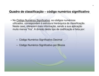 54




Quadro de classificação – código numérico significativo

 • No Código Numérico Significativo, os códigos numéricos
   utilizados, correspondem à estrutura hierárquica da classificação.
   Neste caso, oferecem mais informação, sendo a sua aplicação
   muito menos “fria”. A divisão deste tipo de codificação é feita por:



      – Código Numérico Significativo Decimal

      – Código Numérico Significativo por Blocos
 