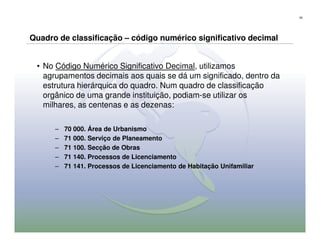 55




Quadro de classificação – código numérico significativo decimal


 • No Código Numérico Significativo Decimal, utilizamos
   agrupamentos decimais aos quais se dá um significado, dentro da
   estrutura hierárquica do quadro. Num quadro de classificação
   orgânico de uma grande instituição, podiam-se utilizar os
   milhares, as centenas e as dezenas:

      –   70 000. Área de Urbanismo
      –   71 000. Serviço de Planeamento
      –   71 100. Secção de Obras
      –   71 140. Processos de Licenciamento
      –   71 141. Processos de Licenciamento de Habitação Unifamiliar
 