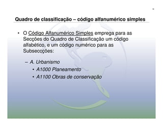 58




Quadro de classificação – código alfanumérico simples

 • O Código Alfanumérico Simples emprega para as
   Secções do Quadro de Classificação um código
   alfabético, e um código numérico para as
   Subseccções:

    – A. Urbanismo
       • A1000 Planeamento
       • A1100 Obras de conservação
 