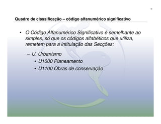 59




Quadro de classificação – código alfanumérico significativo


  • O Código Alfanumérico Significativo é semelhante ao
    simples, só que os códigos alfabéticos que utiliza,
    remetem para a intitulação das Secções:

      – U. Urbanismo
         • U1000 Planeamento
         • U1100 Obras de conservação
 