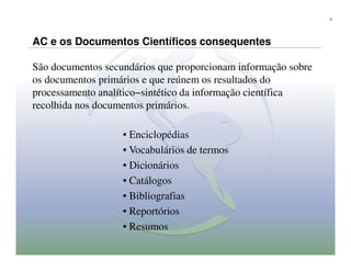 6




AC e os Documentos Científicos consequentes

São documentos secundários que proporcionam informação sobre
os documentos primários e que reúnem os resultados do
processamento analítico−sintético da informação científica
recolhida nos documentos primários.

                   • Enciclopédias
                   • Vocabulários de termos
                   • Dicionários
                   • Catálogos
                   • Bibliografias
                   • Reportórios
                   • Resumos
 
