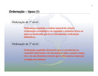 62




Ordenação – tipos (1)


  Ordenação de 1º nível
           Ordenação seguindo a ordem natural de criação
           (ordenação cronológica) ou seguindo a primeira letra ou
           palavra destacada que leva o documento (ordenação
           alfabética).

  Ordenação de 2º nível
           Ordenação seguindo elementos que se encontram no
           conteúdo informativo do documento (data, assunto, lugar,
           etc.), ou um elemento externo que se lhes anexa como por
           exemplo um número.
 