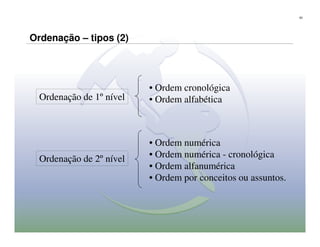 63




Ordenação – tipos (2)




                          • Ordem cronológica
  Ordenação de 1º nível   • Ordem alfabética



                          • Ordem numérica
  Ordenação de 2º nível   • Ordem numérica - cronológica
                          • Ordem alfanumérica
                          • Ordem por conceitos ou assuntos.
 