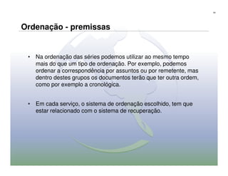 64




Ordenação - premissas


 • Na ordenação das séries podemos utilizar ao mesmo tempo
   mais do que um tipo de ordenação. Por exemplo, podemos
   ordenar a correspondência por assuntos ou por remetente, mas
   dentro destes grupos os documentos terão que ter outra ordem,
   como por exemplo a cronológica.


 • Em cada serviço, o sistema de ordenação escolhido, tem que
   estar relacionado com o sistema de recuperação.
 