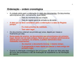65




Ordenação – ordem cronológica
•   A unidade eleita para a ordenação é a data dos documentos. Os documentos
    administrativos têm, normalmente, duas datas:
                 – Data do momento da sua criação.
                 – Data do registo geral de entrada ou de saída.
•   A data que se deve considerar para a ordenação é a data do Registo
    porque:
                 – É a mais próxima da realidade.
                 – Tem valor legal.
•   Os documentos ordenam-se primeiro por anos, depois por meses e
    finalmente por dias.
•   Numa pasta de arquivo, os documentos que encontramos em primeiro
    lugar, devem ser os mais antigos. Note-se que a tradição administrativa
    aponta para o contrário, no entanto, a prática demonstra duas
    realidades importantes:
                 – Ao arquivar o documento leva-se o mesmo tempo.
                 – A recuperação é mais rápida se colocar o mais antigo em
                    primeiro lugar.
•   Quanto à ordenação cronológica dos processos, ela deve ser feita pela data
    de início dos processos e não de finalização do expediente ou da tramitação
    do mesmo.
 