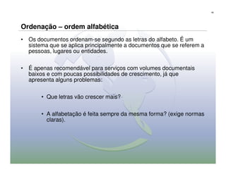 66




Ordenação – ordem alfabética
• Os documentos ordenam-se segundo as letras do alfabeto. É um
  sistema que se aplica principalmente a documentos que se referem a
  pessoas, lugares ou entidades.

• É apenas recomendável para serviços com volumes documentais
  baixos e com poucas possibilidades de crescimento, já que
  apresenta alguns problemas:

       • Que letras vão crescer mais?

       • A alfabetação é feita sempre da mesma forma? (exige normas
         claras).
 