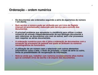 67




Ordenação – ordem numérica


 •   Os documentos são ordenados seguindo a série de algarismos do número
     1 em diante.
 •   Num serviço o número pode ser atribuído por um Livro de Registo
     (manual ou automatizado) elaborado pelo serviço para controlo dos
     documentos.
 •   O principal problema que apresenta é a tendência para utilizar a ordem
     numérica de entrada independentemente da sua tipologia documental e
     sem relacionar os documentos uns com os outros, sem criar processos
     nem respeitar as séries documentais.
 •   A ordenação numérica pura não é para a ordenação de documentos com a
     excepção de processos de pessoal aos quais se atribuem os números
     mecanográficos do funcionário.
 •   A utilização de um número sem o relacionar com outros elementos
     informativos como a data, o título do processo, o nome da série ou outro,
     limita as possibilidades de recuperação da informação.
 •   Note-se ainda que, trabalhar com números excessivamente altos motiva
     que se cometam erros de escrita e de arquivo dos documentos.
 