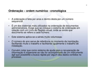 68




Ordenação – ordem numérica - cronológica

• A ordenação é feita por anos e dentro desta por um número
  sequencial.
• É um dos sistemas mais utilizados na ordenação de documentos
  administrativos. Exige que se coloque o sistema de ordenação em
  relação com um Livro de Registo anual, onde se anote que
  documento se refere a cada número.
• Este sistema aplica-se a séries muito volumosas.
• O número do ano serve de referência no momento da tramitação,
  facilitando muito o trabalho e facilitando igualmente o trabalho de
  instalação.
• Convém notar que como sistema de ajuda para a recuperação de
  informação é inoperante se não for acompanhado de um instrumento
  ágil que possibilite a busca rápida por algum dos dados contidos no
  processo.
 