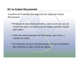 7




AC na Cadeia Documental

A Análise de Conteúdo tem lugar em três etapas da Cadeia
Documental:

   • Produção do documento primário, como ocorre no caso do
     resumo de autor e na indexação do mesmo quando exigido
     pelo editor.

   • Antes do armazenamento da informação, quer dizer, a
     metade da cadeia.

   • No momento da busca da informação e do aproveitamento
     das respostas ou seja, no fim da cadeia.
 