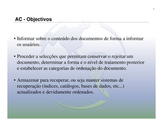 8




AC - Objectivos


• Informar sobre o conteúdo dos documentos de forma a informar
  os usuários.

• Proceder a selecções que permitam conservar o rejeitar um
  documento, determinar a forma e o nível de tratamento posterior
  e estabelecer as categorias de ordenação do documento.

• Armazenar para recuperar, ou seja manter sistemas de
  recuperação (índices, catálogos, bases de dados, etc...)
  actualizados e devidamente ordenados.
 